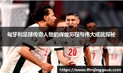 匈牙利足球传奇人物的辉煌历程与伟大成就探秘