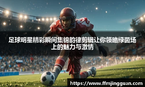 足球明星精彩瞬间集锦韵律剪辑让你领略绿茵场上的魅力与激情