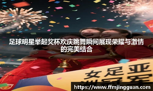 足球明星举起奖杯欢庆跳舞瞬间展现荣耀与激情的完美结合